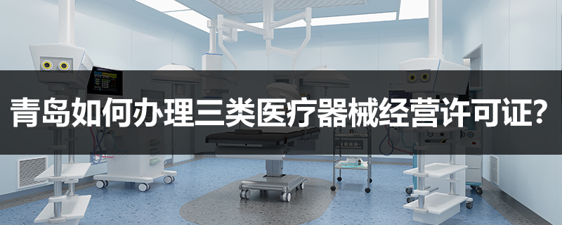 青岛如何办理三类医疗器械经营许可证？
